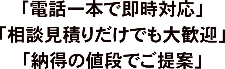 「電話一本で即時対応」「相談見積りだけでも大歓迎」「納得の値段でご提案」