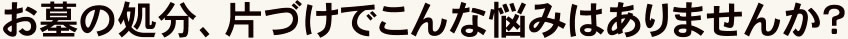 お墓の処分、片づけでこんな悩みはありませんか?